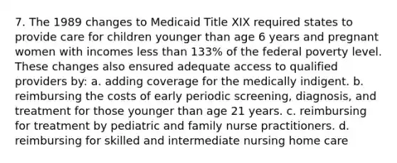 7. The 1989 changes to Medicaid Title XIX required states to provide care for children younger than age 6 years and pregnant women with incomes less than 133% of the federal poverty level. These changes also ensured adequate access to qualified providers by: a. adding coverage for the medically indigent. b. reimbursing the costs of early periodic screening, diagnosis, and treatment for those younger than age 21 years. c. reimbursing for treatment by pediatric and family nurse practitioners. d. reimbursing for skilled and intermediate nursing home care