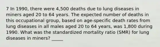 7 In 1990, there were 4,500 deaths due to lung diseases in miners aged 20 to 64 years. The expected number of deaths in this occupational group, based on age-specific death rates from lung diseases in all males aged 20 to 64 years, was 1,800 during 1990. What was the standardized mortality ratio (SMR) for lung diseases in miners? _____