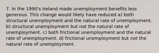 7. In the 1990's Ireland made unemployment benefits less generous. This change would likely have reduced a) both structural unemployment and the natural rate of unemployment. b) structural unemployment but not the natural rate of unemployment. c) both frictional unemployment and the natural rate of unemployment. d) frictional unemployment but not the natural rate of unemployment.