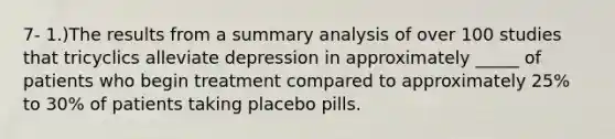 7- 1.)The results from a summary analysis of over 100 studies that tricyclics alleviate depression in approximately _____ of patients who begin treatment compared to approximately 25% to 30% of patients taking placebo pills.