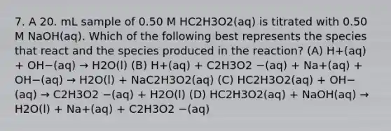 7. A 20. mL sample of 0.50 M HC2H3O2(aq) is titrated with 0.50 M NaOH(aq). Which of the following best represents the species that react and the species produced in the reaction? (A) H+(aq) + OH−(aq) → H2O(l) (B) H+(aq) + C2H3O2 −(aq) + Na+(aq) + OH−(aq) → H2O(l) + NaC2H3O2(aq) (C) HC2H3O2(aq) + OH−(aq) → C2H3O2 −(aq) + H2O(l) (D) HC2H3O2(aq) + NaOH(aq) → H2O(l) + Na+(aq) + C2H3O2 −(aq)