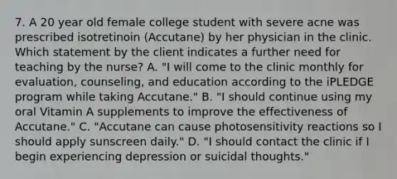 7. A 20 year old female college student with severe acne was prescribed isotretinoin (Accutane) by her physician in the clinic. Which statement by the client indicates a further need for teaching by the nurse? A. "I will come to the clinic monthly for evaluation, counseling, and education according to the iPLEDGE program while taking Accutane." B. "I should continue using my oral Vitamin A supplements to improve the effectiveness of Accutane." C. "Accutane can cause photosensitivity reactions so I should apply sunscreen daily." D. "I should contact the clinic if I begin experiencing depression or suicidal thoughts."