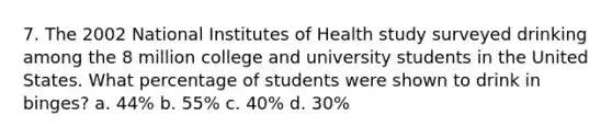 7. The 2002 National Institutes of Health study surveyed drinking among the 8 million college and university students in the United States. What percentage of students were shown to drink in binges? a. 44% b. 55% c. 40% d. 30%