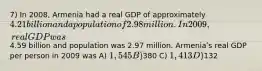 7) In 2008, Armenia had a real GDP of approximately 4.21 billion and a population of 2.98 million. In 2009, real GDP was4.59 billion and population was 2.97 million. Armeniaʹs real GDP per person in 2009 was A) 1,545 B)380 C) 1,413 D)132