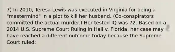 7) In 2010, Teresa Lewis was executed in Virginia for being a "mastermind" in a plot to kill her husband. (Co-conspirators committed the actual murder.) Her tested IQ was 72. Based on a 2014 U.S. Supreme Court Ruling in Hall v. Florida, her case may have reached a different outcome today because the Supreme Court ruled: