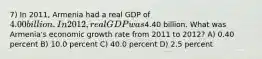 7) In 2011, Armenia had a real GDP of 4.00 billion. In 2012, real GDP was4.40 billion. What was Armenia's economic growth rate from 2011 to 2012? A) 0.40 percent B) 10.0 percent C) 40.0 percent D) 2.5 percent