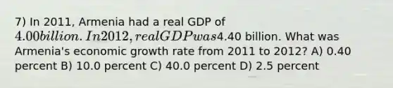 7) In 2011, Armenia had a real GDP of 4.00 billion. In 2012, real GDP was4.40 billion. What was Armenia's economic growth rate from 2011 to 2012? A) 0.40 percent B) 10.0 percent C) 40.0 percent D) 2.5 percent