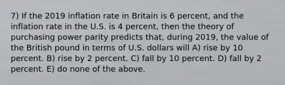 7) If the 2019 inflation rate in Britain is 6 percent, and the inflation rate in the U.S. is 4 percent, then the theory of purchasing power parity predicts that, during 2019, the value of the British pound in terms of U.S. dollars will A) rise by 10 percent. B) rise by 2 percent. C) fall by 10 percent. D) fall by 2 percent. E) do none of the above.