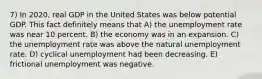 7) In 2020, real GDP in the United States was below potential GDP. This fact definitely means that A) the unemployment rate was near 10 percent. B) the economy was in an expansion. C) the unemployment rate was above the natural unemployment rate. D) cyclical unemployment had been decreasing. E) frictional unemployment was negative.