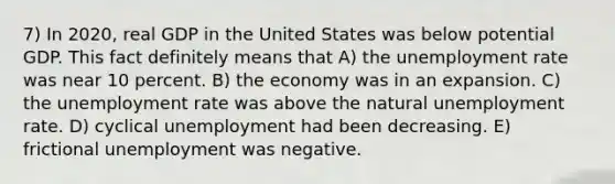 7) In 2020, real GDP in the United States was below potential GDP. This fact definitely means that A) the <a href='https://www.questionai.com/knowledge/kh7PJ5HsOk-unemployment-rate' class='anchor-knowledge'>unemployment rate</a> was near 10 percent. B) the economy was in an expansion. C) the unemployment rate was above the natural unemployment rate. D) cyclical unemployment had been decreasing. E) frictional unemployment was negative.