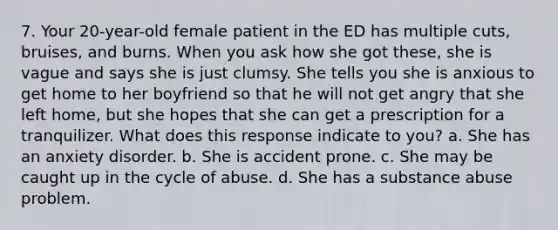 7. Your 20-year-old female patient in the ED has multiple cuts, bruises, and burns. When you ask how she got these, she is vague and says she is just clumsy. She tells you she is anxious to get home to her boyfriend so that he will not get angry that she left home, but she hopes that she can get a prescription for a tranquilizer. What does this response indicate to you? a. She has an anxiety disorder. b. She is accident prone. c. She may be caught up in the cycle of abuse. d. She has a substance abuse problem.