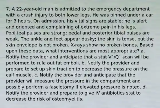 7. A 22-year-old man is admitted to the emergency department with a crush injury to both lower legs. He was pinned under a car for 3 hours. On admission, his vital signs are stable; he is alert and oriented and complaining of extreme pain in his legs. Popliteal pulses are strong; pedal and posterior tibial pulses are weak. The ankle and feet appear dusky; the skin is tense, but the skin envelope is not broken. X-rays show no broken bones. Based upon these data, what interventions are most appropriate? a. Notify the provider and anticipate that a stat V˙/Q˙ scan will be performed to rule out fat emboli. b. Notify the provider and prepare to set up skin traction to decrease the pressure on the calf muscle. c. Notify the provider and anticipate that the provider will measure the pressure in the compartment and possibly perform a fasciotomy if elevated pressure is noted. d. Notify the provider and prepare to give IV antibiotics stat to decrease the risk of osteomyelitis.