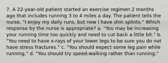 7. A 22-year-old patient started an exercise regimen 2 months ago that includes running 3 to 4 miles a day. The patient tells the nurse, "I enjoy my daily runs, but now I have shin splints." Which response by the nurse is appropriate? a. "You may be increasing your running time too quickly and need to cut back a little bit." b. "You need to have x-rays of your lower legs to be sure you do not have stress fractures." c. "You should expect some leg pain while running." d. "You should try speed-walking rather than running."