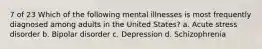 7 of 23 Which of the following mental illnesses is most frequently diagnosed among adults in the United States? a. Acute stress disorder b. Bipolar disorder c. Depression d. Schizophrenia