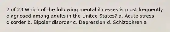 7 of 23 Which of the following mental illnesses is most frequently diagnosed among adults in the United States? a. Acute stress disorder b. Bipolar disorder c. Depression d. Schizophrenia