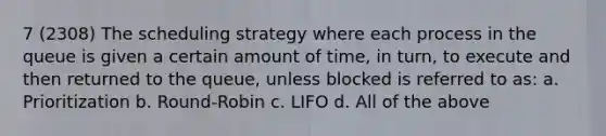 7 (2308) The scheduling strategy where each process in the queue is given a certain amount of time, in turn, to execute and then returned to the queue, unless blocked is referred to as: a. Prioritization b. Round-Robin c. LIFO d. All of the above