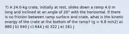 7) A 24.0-kg crate, initially at rest, slides down a ramp 4.0 m long and inclined at an angle of 20° with the horizontal. If there is no friction between ramp surface and crate, what is the kinetic energy of the crate at the bottom of the ramp? (g = 9.8 m/s2) a) 880 J b) 940 J c) 644 J d) 322 J e) 161 J