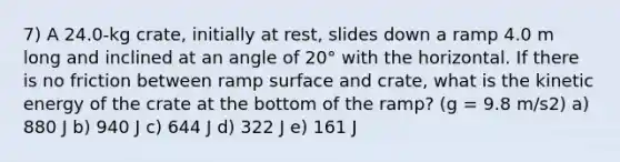 7) A 24.0-kg crate, initially at rest, slides down a ramp 4.0 m long and inclined at an angle of 20° with the horizontal. If there is no friction between ramp surface and crate, what is the kinetic energy of the crate at the bottom of the ramp? (g = 9.8 m/s2) a) 880 J b) 940 J c) 644 J d) 322 J e) 161 J