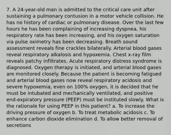 7. A 24-year-old man is admitted to the critical care unit after sustaining a pulmonary contusion in a motor vehicle collision. He has no history of cardiac or pulmonary disease. Over the last few hours he has been complaining of increasing dyspnea, his respiratory rate has been increasing, and his oxygen saturation via pulse oximetry has been decreasing. Breath sound assessment reveals fine crackles bilaterally. Arterial blood gases reveal respiratory alkalosis and hypoxemia. Chest x-ray film reveals patchy infiltrates. Acute respiratory distress syndrome is diagnosed. Oxygen therapy is initiated, and arterial blood gases are monitored closely. Because the patient is becoming fatigued and arterial blood gases now reveal respiratory acidosis and severe hypoxemia, even on 100% oxygen, it is decided that he must be intubated and mechanically ventilated, and positive end-expiratory pressure (PEEP) must be instituted slowly. What is the rationale for using PEEP in this patient? a. To increase the driving pressure of oxygen b. To treat metabolic acidosis c. To enhance carbon dioxide elimination d. To allow better removal of secretions