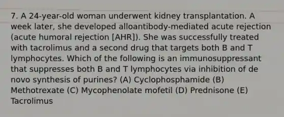 7. A 24-year-old woman underwent kidney transplantation. A week later, she developed alloantibody-mediated acute rejection (acute humoral rejection [AHR]). She was successfully treated with tacrolimus and a second drug that targets both B and T lymphocytes. Which of the following is an immunosuppressant that suppresses both B and T lymphocytes via inhibition of de novo synthesis of purines? (A) Cyclophosphamide (B) Methotrexate (C) Mycophenolate mofetil (D) Prednisone (E) Tacrolimus