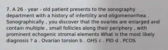 7. A 26 - year - old patient presents to the sonography department with a history of infertility and oligomenorrhea . Sonographically , you discover that the ovaries are enlarged and contain multiple , small follicles along their periphery , with prominent echogenic stromal elements What is the most likely diagnosis ? a . Ovarian torsion b . OHS c . PID d . PCOS