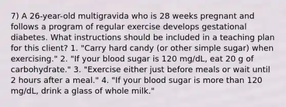 7) A 26-year-old multigravida who is 28 weeks pregnant and follows a program of regular exercise develops gestational diabetes. What instructions should be included in a teaching plan for this client? 1. "Carry hard candy (or other simple sugar) when exercising." 2. "If your blood sugar is 120 mg/dL, eat 20 g of carbohydrate." 3. "Exercise either just before meals or wait until 2 hours after a meal." 4. "If your blood sugar is more than 120 mg/dL, drink a glass of whole milk."