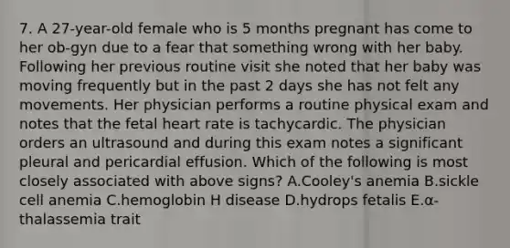 7. A 27-year-old female who is 5 months pregnant has come to her ob-gyn due to a fear that something wrong with her baby. Following her previous routine visit she noted that her baby was moving frequently but in the past 2 days she has not felt any movements. Her physician performs a routine physical exam and notes that the fetal heart rate is tachycardic. The physician orders an ultrasound and during this exam notes a significant pleural and pericardial effusion. Which of the following is most closely associated with above signs? A.Cooley's anemia B.sickle cell anemia C.hemoglobin H disease D.hydrops fetalis E.α-thalassemia trait