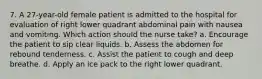 7. A 27-year-old female patient is admitted to the hospital for evaluation of right lower quadrant abdominal pain with nausea and vomiting. Which action should the nurse take? a. Encourage the patient to sip clear liquids. b. Assess the abdomen for rebound tenderness. c. Assist the patient to cough and deep breathe. d. Apply an ice pack to the right lower quadrant.