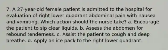 7. A 27-year-old female patient is admitted to the hospital for evaluation of right lower quadrant abdominal pain with nausea and vomiting. Which action should the nurse take? a. Encourage the patient to sip clear liquids. b. Assess the abdomen for rebound tenderness. c. Assist the patient to cough and deep breathe. d. Apply an ice pack to the right lower quadrant.