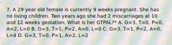 7. A 29 year old female is currently 9 weeks pregnant. She has no living children. Two years ago she had 2 miscarriages at 10 and 12 weeks gestation. What is her GTPAL?* A. G=3, T=0, P=0, A=2, L=0 B. G=3, T=1, P=2, A=0, L=0 C. G=3, T=1, P=2, A=0, L=4 D. G=3, T=0, P=1, A=2, L=2