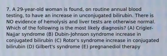 7. A 29-year-old woman is found, on routine annual blood testing, to have an increase in unconjugated bilirubin. There is NO evidence of hemolysis and liver tests are otherwise normal. Which of the following is the most likely diagnosis? (A) Crigler-Najjar syndrome (B) Dubin-Johnson syndrome increase in conjugated bilirubin (C) Rotor's syndrome increase in conjugated bilirubin (D) Gilbert's syndrome (E) pregnanediol therapy