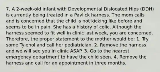 7. A 2-week-old infant with Developmental Dislocated Hips (DDH) is currently being treated in a Pavlick harness. The mom calls and is concerned that the child is not kicking like before and seems to be in pain. She has a history of colic. Although the harness seemed to fit well in clinic last week, you are concerned. Therefore, the proper statement to the mother would be: 1. Try some Tylenol and call her pediatrician. 2. Remove the harness and we will see you in clinic ASAP. 3. Go to the nearest emergency department to have the child seen. 4. Remove the harness and call for an appointment in three months.