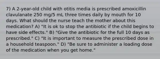 7) A 2-year-old child with otitis media is prescribed amoxicillin clavulanate 250 mg/5 mL three times daily by mouth for 10 days. What should the nurse teach the mother about this medication? A) "It is ok to stop the antibiotic if the child begins to have side effects." B) "Give the antibiotic for the full 10 days as prescribed." C) "It is important to measure the prescribed dose in a household teaspoon." D) "Be sure to administer a loading dose of the medication when you get home."