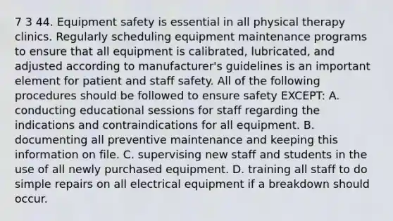 7 3 44. Equipment safety is essential in all physical therapy clinics. Regularly scheduling equipment maintenance programs to ensure that all equipment is calibrated, lubricated, and adjusted according to manufacturer's guidelines is an important element for patient and staff safety. All of the following procedures should be followed to ensure safety EXCEPT: A. conducting educational sessions for staff regarding the indications and contraindications for all equipment. B. documenting all preventive maintenance and keeping this information on file. C. supervising new staff and students in the use of all newly purchased equipment. D. training all staff to do simple repairs on all electrical equipment if a breakdown should occur.