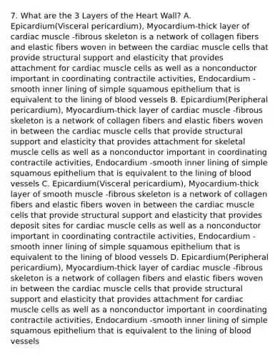 7. What are the 3 Layers of the Heart Wall? A. Epicardium(Visceral pericardium), Myocardium-thick layer of cardiac muscle -fibrous skeleton is a network of collagen fibers and elastic fibers woven in between the cardiac muscle cells that provide structural support and elasticity that provides attachment for cardiac muscle cells as well as a nonconductor important in coordinating contractile activities, Endocardium -smooth inner lining of simple squamous epithelium that is equivalent to the lining of blood vessels B. Epicardium(Peripheral pericardium), Myocardium-thick layer of cardiac muscle -fibrous skeleton is a network of collagen fibers and elastic fibers woven in between the cardiac muscle cells that provide structural support and elasticity that provides attachment for skeletal muscle cells as well as a nonconductor important in coordinating contractile activities, Endocardium -smooth inner lining of simple squamous epithelium that is equivalent to the lining of blood vessels C. Epicardium(Visceral pericardium), Myocardium-thick layer of smooth muscle -fibrous skeleton is a network of collagen fibers and elastic fibers woven in between the cardiac muscle cells that provide structural support and elasticity that provides deposit sites for cardiac muscle cells as well as a nonconductor important in coordinating contractile activities, Endocardium -smooth inner lining of simple squamous epithelium that is equivalent to the lining of blood vessels D. Epicardium(Peripheral pericardium), Myocardium-thick layer of cardiac muscle -fibrous skeleton is a network of collagen fibers and elastic fibers woven in between the cardiac muscle cells that provide structural support and elasticity that provides attachment for cardiac muscle cells as well as a nonconductor important in coordinating contractile activities, Endocardium -smooth inner lining of simple squamous epithelium that is equivalent to the lining of blood vessels