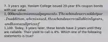 7. 3 years ago, Haslam College issued 20-year 6% coupon bonds with par value 1,000 and semiannual payments. These bonds were sold at par. In addition, when issued, these bonds were callable in 5 years, and have a call price of1,100. Today, 3 years later, these bonds have 2 years until they are callable. Their yield to call is 4%. Which one of the following statements is true?