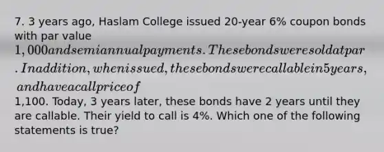 7. 3 years ago, Haslam College issued 20-year 6% coupon bonds with par value 1,000 and semiannual payments. These bonds were sold at par. In addition, when issued, these bonds were callable in 5 years, and have a call price of1,100. Today, 3 years later, these bonds have 2 years until they are callable. Their yield to call is 4%. Which one of the following statements is true?