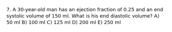 7. A 30-year-old man has an ejection fraction of 0.25 and an end systolic volume of 150 ml. What is his end diastolic volume? A) 50 ml B) 100 ml C) 125 ml D) 200 ml E) 250 ml