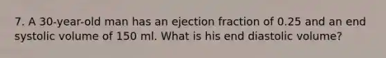 7. A 30-year-old man has an ejection fraction of 0.25 and an end systolic volume of 150 ml. What is his end diastolic volume?