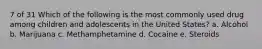 7 of 31 Which of the following is the most commonly used drug among children and adolescents in the United States? a. Alcohol b. Marijuana c. Methamphetamine d. Cocaine e. Steroids