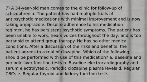 7) A 34-year-old man comes to the clinic for follow-up of schizophrenia. The patient has had multiple trials of antipsychotic medications with minimal improvement and is now taking aripiprazole. Despite adherence to his medication regimen, he has persistent psychotic symptoms. The patient has been unable to work, hears voices throughout the day, and is too paranoid to attend group therapy. He has no other medical conditions. After a discussion of the risks and benefits, the patient agrees to a trial of clozapine. Which of the following should be performed with use of this medication? a. Baseline and periodic liver function tests b. Baseline electrocardiography and serum electrolytes c. Periodic clozapine plasma levels d. Regular CBCs e. Regular thyroid and kidney function tests