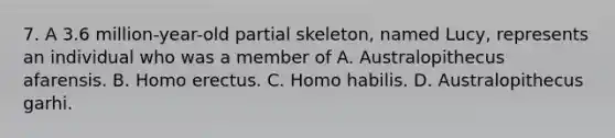 7. A 3.6 million-year-old partial skeleton, named Lucy, represents an individual who was a member of A. Australopithecus afarensis. B. Homo erectus. C. Homo habilis. D. Australopithecus garhi.