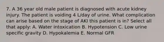 7. A 36 year old male patient is diagnosed with acute kidney injury. The patient is voiding 4 L/day of urine. What complication can arise based on the stage of AKI this patient is in? Select all that apply: A. Water intoxication B. Hypotension C. Low urine specific gravity D. Hypokalemia E. Normal GFR