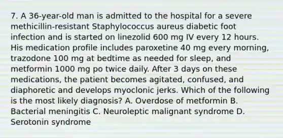 7. A 36-year-old man is admitted to the hospital for a severe methicillin-resistant Staphylococcus aureus diabetic foot infection and is started on linezolid 600 mg IV every 12 hours. His medication profile includes paroxetine 40 mg every morning, trazodone 100 mg at bedtime as needed for sleep, and metformin 1000 mg po twice daily. After 3 days on these medications, the patient becomes agitated, confused, and diaphoretic and develops myoclonic jerks. Which of the following is the most likely diagnosis? A. Overdose of metformin B. Bacterial meningitis C. Neuroleptic malignant syndrome D. Serotonin syndrome