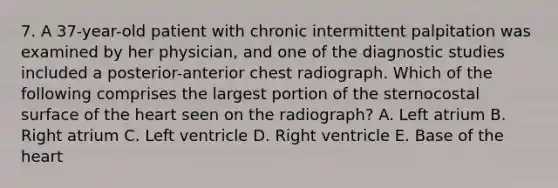 7. A 37-year-old patient with chronic intermittent palpitation was examined by her physician, and one of the diagnostic studies included a posterior-anterior chest radiograph. Which of the following comprises the largest portion of the sternocostal surface of the heart seen on the radiograph? A. Left atrium B. Right atrium C. Left ventricle D. Right ventricle E. Base of the heart