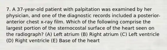 7. A 37-year-old patient with palpitation was examined by her physician, and one of the diagnostic records included a posterior-anterior chest x-ray film. Which of the following comprise the largest portion of the sternocostal surface of the heart seen on the radiograph? (A) Left atrium (B) Right atrium (C) Left ventricle (D) Right ventricle (E) Base of the heart