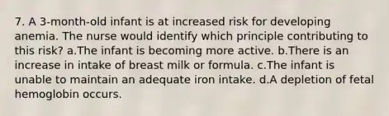 7. A 3-month-old infant is at increased risk for developing anemia. The nurse would identify which principle contributing to this risk? a.The infant is becoming more active. b.There is an increase in intake of breast milk or formula. c.The infant is unable to maintain an adequate iron intake. d.A depletion of fetal hemoglobin occurs.