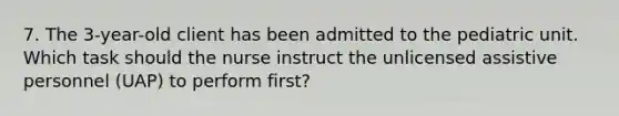 7. The 3-year-old client has been admitted to the pediatric unit. Which task should the nurse instruct the unlicensed assistive personnel (UAP) to perform first?