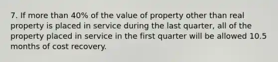 7. If more than 40% of the value of property other than real property is placed in service during the last quarter, all of the property placed in service in the first quarter will be allowed 10.5 months of cost recovery.