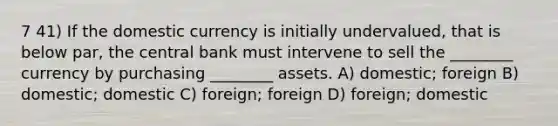 7 41) If the domestic currency is initially undervalued, that is below par, the central bank must intervene to sell the ________ currency by purchasing ________ assets. A) domestic; foreign B) domestic; domestic C) foreign; foreign D) foreign; domestic